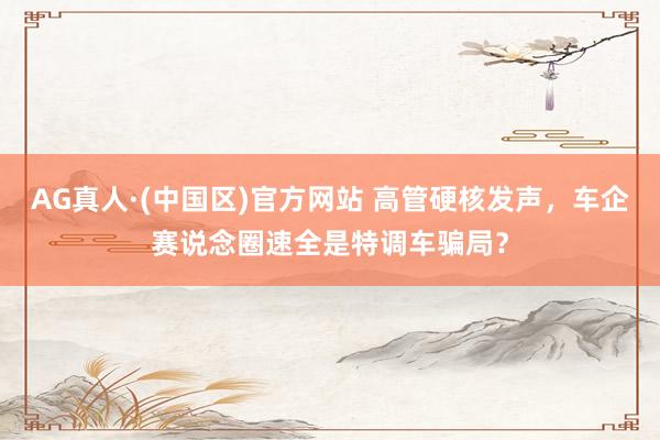 AG真人·(中国区)官方网站 高管硬核发声,车企赛说念圈速全是特调车骗局?