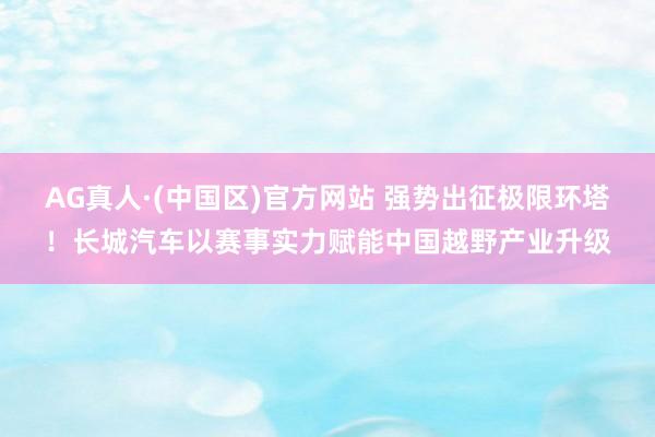 AG真人·(中国区)官方网站 强势出征极限环塔!长城汽车以赛事实力赋能中国越野产业升级