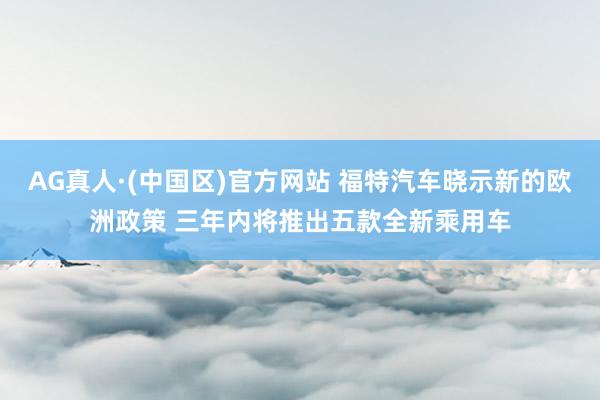 AG真人·(中国区)官方网站 福特汽车晓示新的欧洲政策 三年内将推出五款全新乘用车