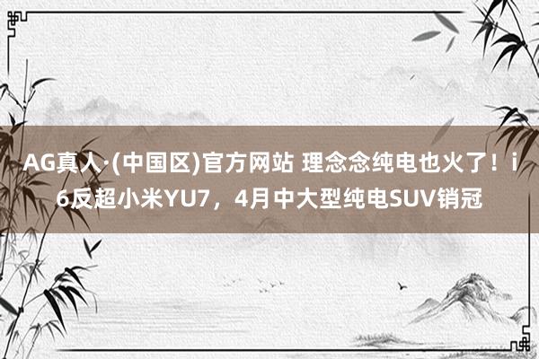 AG真人·(中国区)官方网站 理念念纯电也火了!i6反超小米YU7,4月中大型纯电SUV销冠