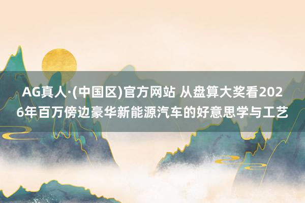 AG真人·(中国区)官方网站 从盘算大奖看2026年百万傍边豪华新能源汽车的好意思学与工艺