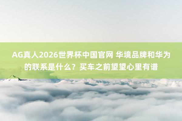 AG真人2026世界杯中国官网 华境品牌和华为的联系是什么?买车之前望望心里有谱