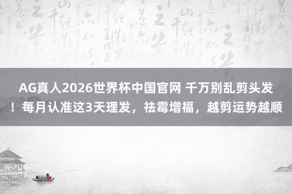 AG真人2026世界杯中国官网 千万别乱剪头发!每月认准这3天理发,祛霉增福,越剪运势越顺