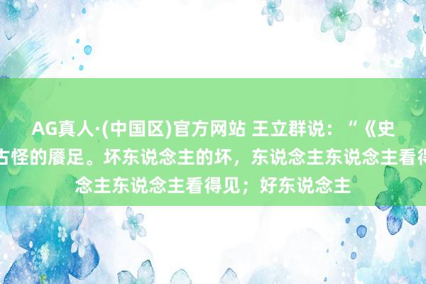 AG真人·(中国区)官方网站 王立群说:“《史记》里有一个很古怪的餍足。坏东说念主的坏,东说念主东说念主看得见;好东说念主