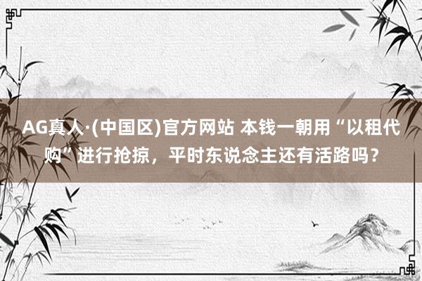 AG真人·(中国区)官方网站 本钱一朝用“以租代购”进行抢掠,平时东说念主还有活路吗?