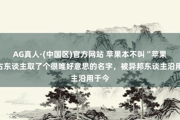 AG真人·(中国区)官方网站 苹果本不叫“苹果”,古东谈主取了个很唯好意思的名字,被异邦东谈主沿用于今