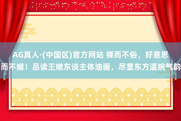 AG真人·(中国区)官方网站 裸而不俗,好意思而不媚!品读王嫩东谈主体油画,尽显东方温婉气韵