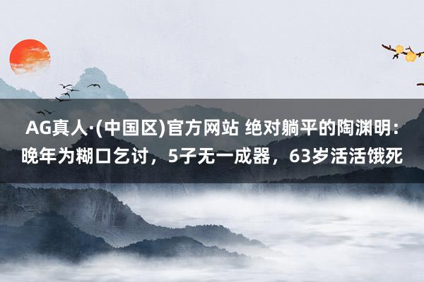 AG真人·(中国区)官方网站 绝对躺平的陶渊明:晚年为糊口乞讨,5子无一成器,63岁活活饿死
