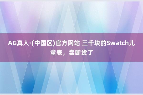 AG真人·(中国区)官方网站 三千块的Swatch儿童表,卖断货了