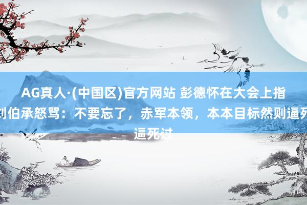 AG真人·(中国区)官方网站 彭德怀在大会上指着刘伯承怒骂:不要忘了,赤军本领,本本目标然则逼死过