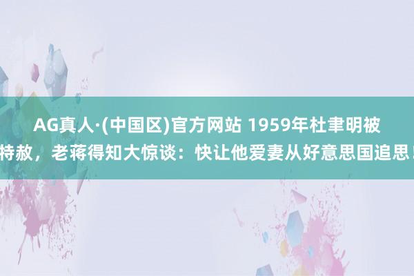 AG真人·(中国区)官方网站 1959年杜聿明被特赦,老蒋得知大惊谈:快让他爱妻从好意思国追思!
