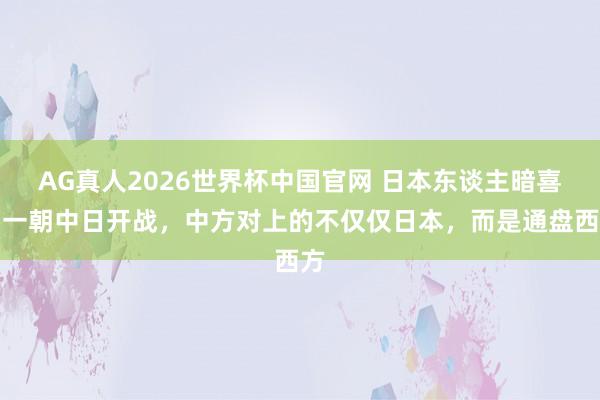 AG真人2026世界杯中国官网 日本东谈主暗喜:一朝中日开战,中方对上的不仅仅日本,而是通盘西方