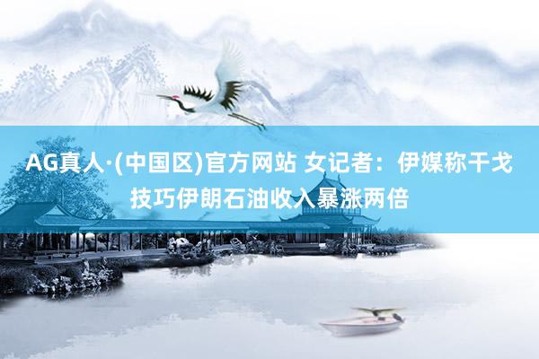 AG真人·(中国区)官方网站 女记者:伊媒称干戈技巧伊朗石油收入暴涨两倍
