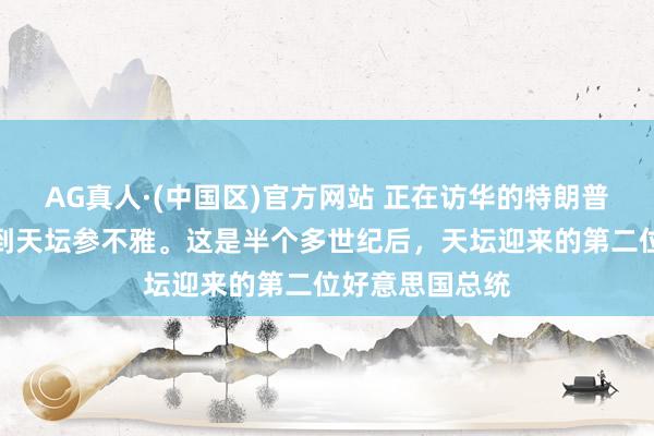 AG真人·(中国区)官方网站 正在访华的特朗普抵制会道,来到天坛参不雅。这是半个多世纪后,天坛迎来的第二位好意思国总统