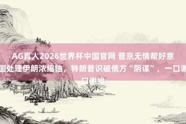 AG真人2026世界杯中国官网 普京无情帮好意思国处理伊朗浓缩铀,特朗普识破俄方“阴谋”,一口谢绝