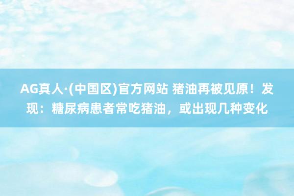 AG真人·(中国区)官方网站 猪油再被见原!发现:糖尿病患者常吃猪油,或出现几种变化