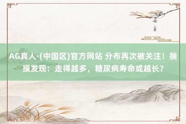 AG真人·(中国区)官方网站 分布再次被关注!揣摸发现:走得越多,糖尿病寿命或越长?