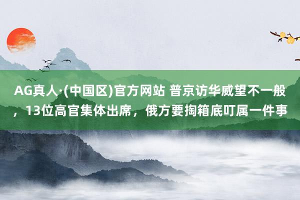AG真人·(中国区)官方网站 普京访华威望不一般,13位高官集体出席,俄方要掏箱底叮属一件事