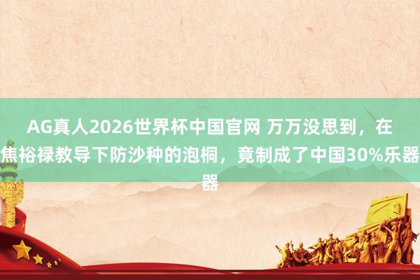 AG真人2026世界杯中国官网 万万没思到,在焦裕禄教导下防沙种的泡桐,竟制成了中国30%乐器