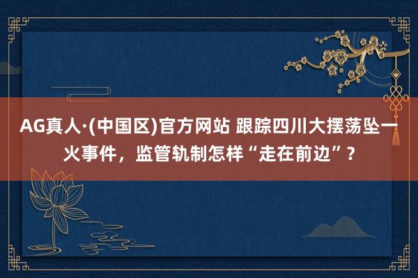 AG真人·(中国区)官方网站 跟踪四川大摆荡坠一火事件,监管轨制怎样“走在前边”?