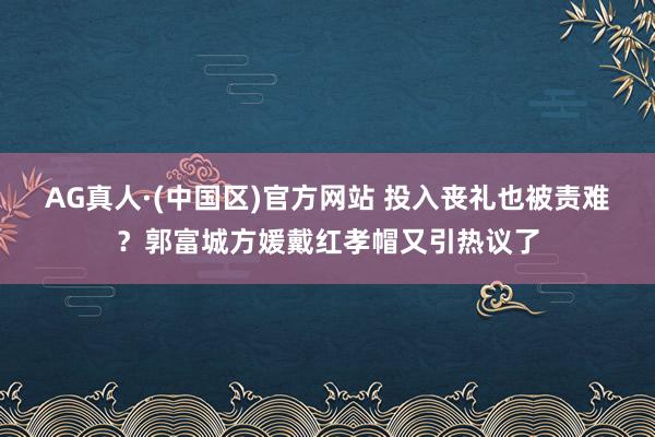 AG真人·(中国区)官方网站 投入丧礼也被责难?郭富城方媛戴红孝帽又引热议了