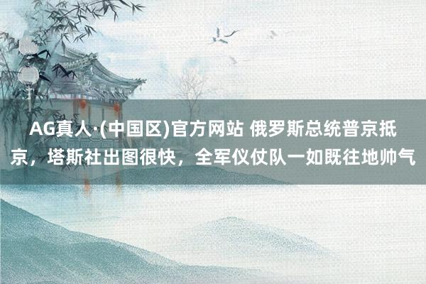 AG真人·(中国区)官方网站 俄罗斯总统普京抵京，塔斯社出图很快，全军仪仗队一如既往地帅气