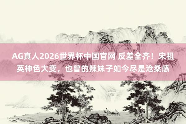 AG真人2026世界杯中国官网 反差全齐!宋祖英神色大变,也曾的辣妹子如今尽是沧桑感