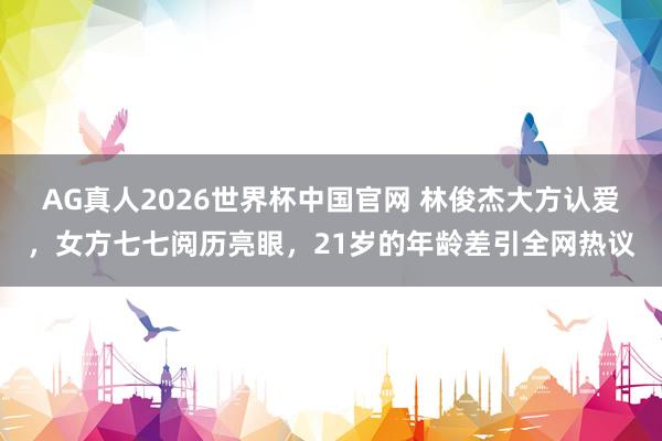 AG真人2026世界杯中国官网 林俊杰大方认爱,女方七七阅历亮眼,21岁的年龄差引全网热议
