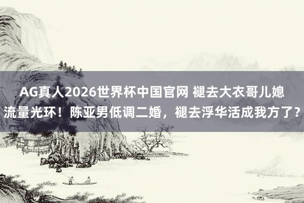 AG真人2026世界杯中国官网 褪去大衣哥儿媳流量光环!陈亚男低调二婚,褪去浮华活成我方了?