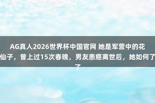 AG真人2026世界杯中国官网 她是军营中的花仙子,曾上过15次春晚,男友患癌离世后,她如何了