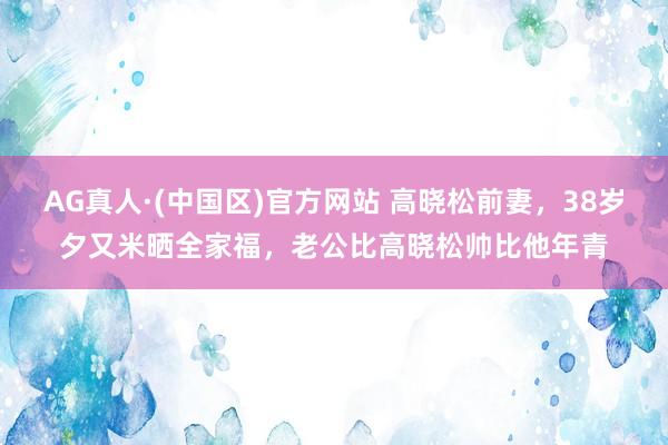 AG真人·(中国区)官方网站 高晓松前妻,38岁夕又米晒全家福,老公比高晓松帅比他年青