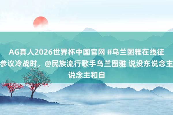 AG真人2026世界杯中国官网 #乌兰图雅在线征婚# 参议冷战时,@民族流行歌手乌兰图雅 说没东说念主和自