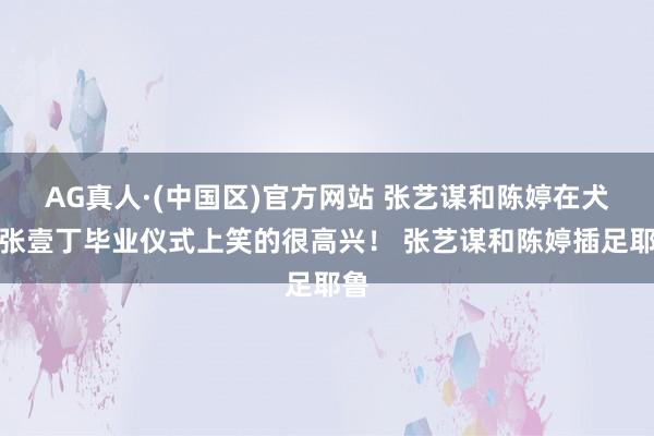 AG真人·(中国区)官方网站 张艺谋和陈婷在犬子张壹丁毕业仪式上笑的很高兴! 张艺谋和陈婷插足耶鲁