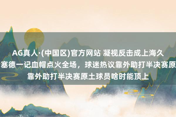 AG真人·(中国区)官方网站 凝视反击成上海久事最大底牌,怀特塞德一记血帽点火全场,球迷热议靠外助打半决赛原土球员啥时能顶上