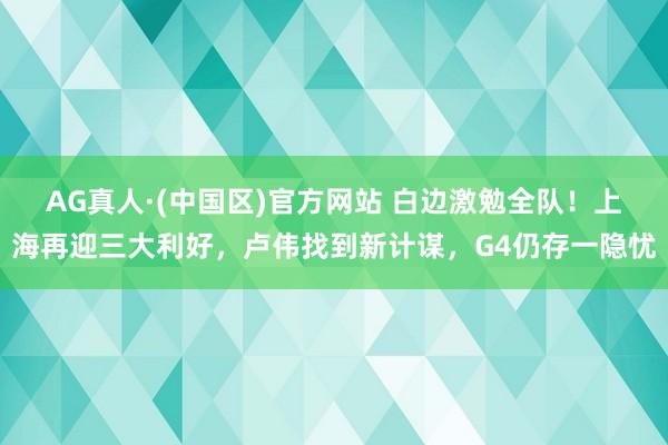 AG真人·(中国区)官方网站 白边激勉全队!上海再迎三大利好,卢伟找到新计谋,G4仍存一隐忧