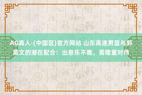 AG真人·(中国区)官方网站 山东高速男篮与郭昊文的潜在配合:出息乐不雅,需隆重对待