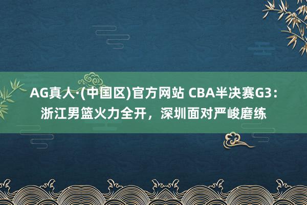 AG真人·(中国区)官方网站 CBA半决赛G3:浙江男篮火力全开,深圳面对严峻磨练
