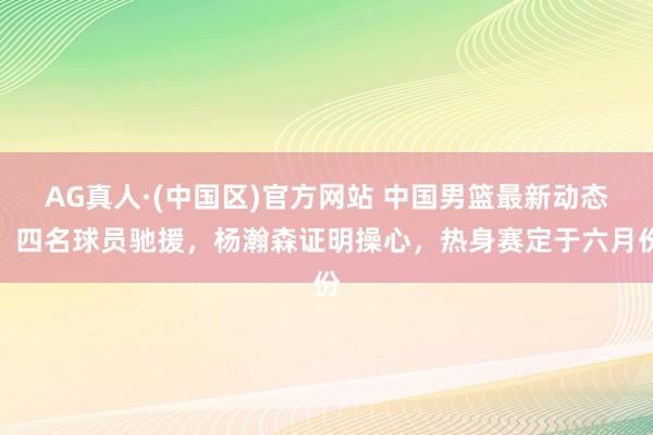 AG真人·(中国区)官方网站 中国男篮最新动态:四名球员驰援,杨瀚森证明操心,热身赛定于六月份