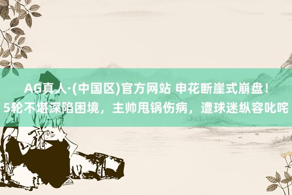 AG真人·(中国区)官方网站 申花断崖式崩盘！5轮不堪深陷困境，主帅甩锅伤病，遭球迷纵容叱咤