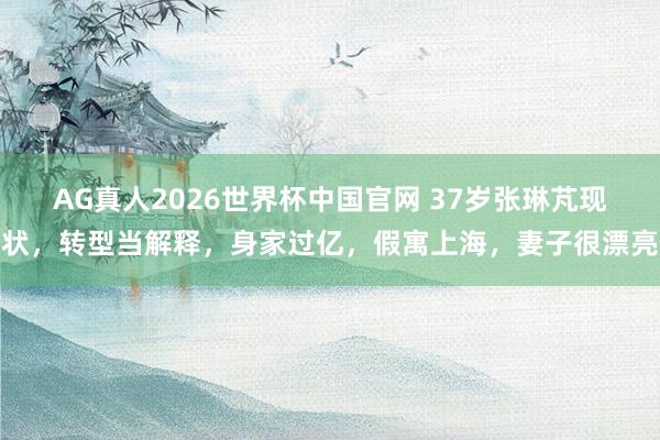 AG真人2026世界杯中国官网 37岁张琳芃现状,转型当解释,身家过亿,假寓上海,妻子很漂亮