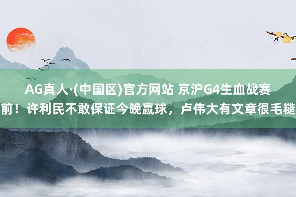 AG真人·(中国区)官方网站 京沪G4生血战赛前!许利民不敢保证今晚赢球,卢伟大有文章很毛糙