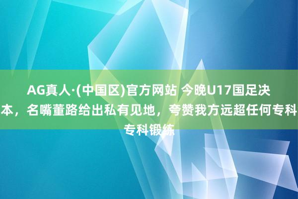 AG真人·(中国区)官方网站 今晚U17国足决战日本,名嘴董路给出私有见地,夸赞我方远超任何专科锻练