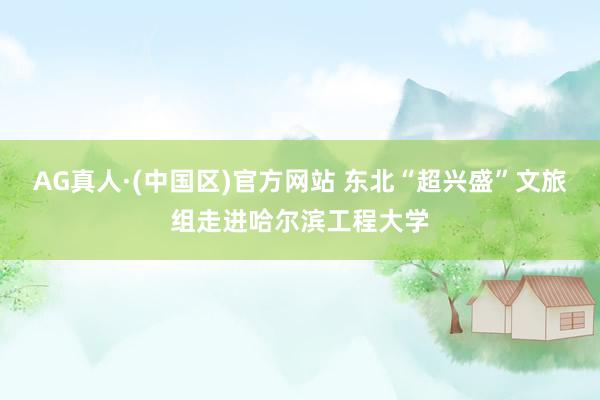 AG真人·(中国区)官方网站 东北“超兴盛”文旅组走进哈尔滨工程大学