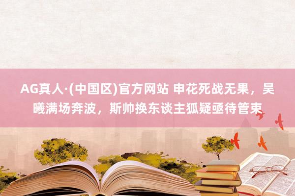 AG真人·(中国区)官方网站 申花死战无果,吴曦满场奔波,斯帅换东谈主狐疑亟待管束