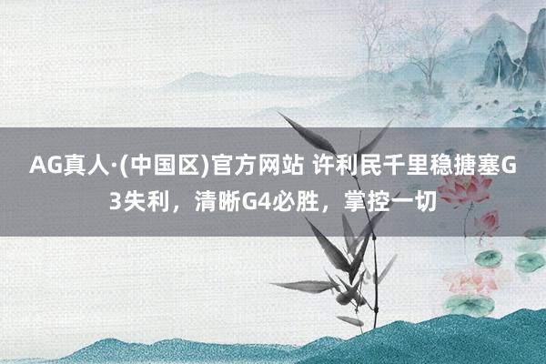 AG真人·(中国区)官方网站 许利民千里稳搪塞G3失利,清晰G4必胜,掌控一切