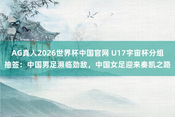 AG真人2026世界杯中国官网 U17宇宙杯分组抽签:中国男足濒临劲敌,中国女足迎来奏凯之路