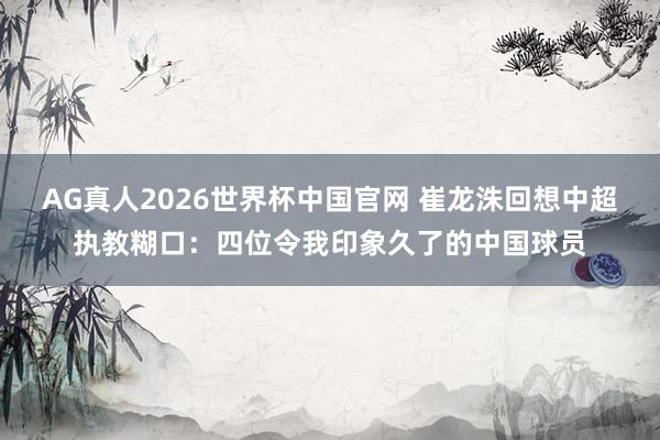AG真人2026世界杯中国官网 崔龙洙回想中超执教糊口:四位令我印象久了的中国球员