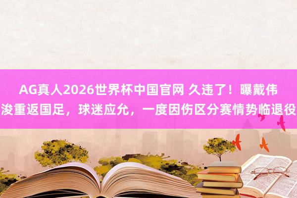 AG真人2026世界杯中国官网 久违了!曝戴伟浚重返国足,球迷应允,一度因伤区分赛情势临退役