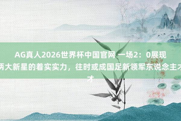 AG真人2026世界杯中国官网 一场2:0展现两大新星的着实实力,往时或成国足新领军东说念主才