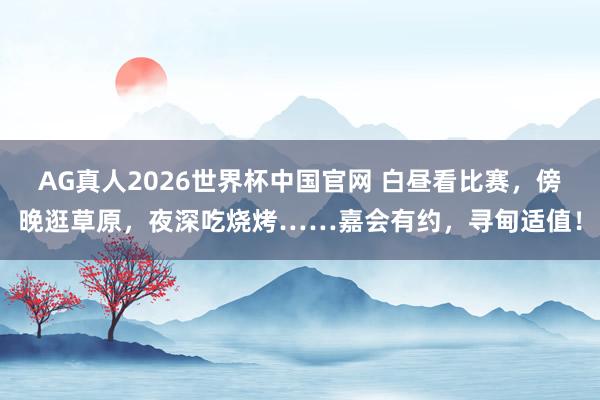 AG真人2026世界杯中国官网 白昼看比赛,傍晚逛草原,夜深吃烧烤……嘉会有约,寻甸适值!